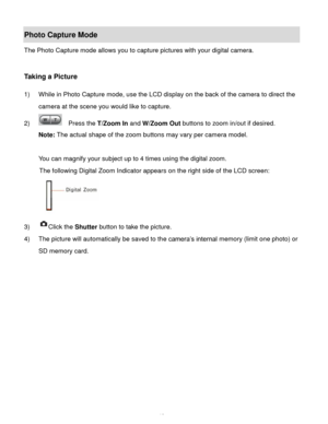 Page 14Downloaded from www.Manualslib.com manuals search engine  13 
Photo Capture Mode 
The Photo Capture mode allows you to capture pictures with your digital camera. 
 
 
Taking a Picture 
 
1) While in Photo Capture mode, use the LCD display on the back of the camera to direct the 
camera at the scene you would like to capture. 
2)   Press the T/Zoom In and W/Zoom Out buttons to zoom in/out if desired. 
Note: The actual shape of the zoom buttons may vary per camera model. 
 
You can magnify your subject up...