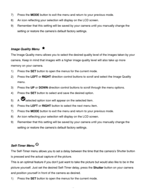 Page 20Downloaded from www.Manualslib.com manuals search engine  19 
7) Press the MODE button to exit the menu and return to your previous mode. 
8) An icon reflecting your selection will display on the LCD screen.  
9) Remember that this setting will be saved by your camera until you manually change the 
setting or restore the camera‟s default factory settings. 
 
 
Image Quality Menu  
The Image Quality menu allows you to select the desired quality level of the images taken by your 
camera. Keep in mind that...