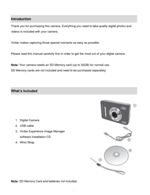 Page 3Downloaded from www.Manualslib.com manuals search engine  2 
Introduction 
Thank you for purchasing this camera. Everything you need to take quality digital photos and 
videos is included with your camera. 
 
Vivitar makes capturing those special moments as easy as possible. 
 
Please read this manual carefully first in order to get the most out of your digital camera. 
 
Note: Your camera needs an SD Memory card (up to 32GB) for normal use. 
SD Memory cards are not included and need to be purchased...