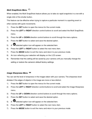 Page 24Downloaded from www.Manualslib.com manuals search engine  23 
Multi SnapShots Menu  
When enabled, the Multi SnapShots feature allows you to take six rapid snapshots in a row with a 
single click of the shutter button.  
This feature can be effective when trying to capture a particular moment in a sporting event or 
other scenes with quick movements. 
1) Press the SET button to open the menus for the current mode. 
2) Press the LEFT or RIGHT direction control buttons to scroll and select the Multi...