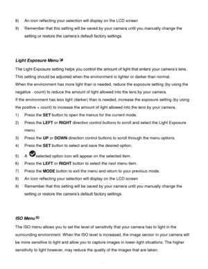 Page 25Downloaded from www.Manualslib.com manuals search engine  24 
8) An icon reflecting your selection will display on the LCD screen  
9) Remember that this setting will be saved by your camera until you manually change the 
setting or restore the camera‟s default factory settings. 
 
 
Light Exposure Menu 
The Light Exposure setting helps you control the amount of light that enters your camera‟s lens. 
This setting should be adjusted when the environment is lighter or darker than normal.  
When the...