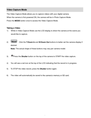 Page 39Downloaded from www.Manualslib.com manuals search engine  38 
Video Capture Mode 
The Video Capture Mode allows you to capture videos with your digital camera.  
When the camera is first powered ON, the camera will be in Photo Capture Mode.  
Press the MODE button once to access the Video Capture Mode. 
 
 
Taking a Video 
1) While in Video Capture Mode use the LCD display to direct the camera at the scene you 
would like to capture. 
 
2)   Click the T/Zoom In and W/Zoom Out buttons to better set the...