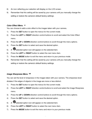 Page 44Downloaded from www.Manualslib.com manuals search engine  43 
8) An icon reflecting your selection will display on the LCD screen. 
9) Remember that this setting will be saved by your camera until you manually change the 
setting or restore the camera‟s default factory settings. 
 
 
Color Effect Menu  
You can choose to add a color effect to the images taken with your camera.  
1) Press the SET button to open the menus for the current mode. 
2) Press the LEFT or RIGHT direction control buttons to scroll...