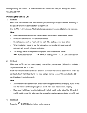 Page 6Downloaded from www.Manualslib.com manuals search engine  5 
When powering the camera ON for the first time the camera will take you through the INITIAL 
CAMERA SETUP.  
 
Powering the Camera ON 
1) Batteries 
Make sure the batteries have been inserted properly into your digital camera, according to 
the polarity shown inside the battery compartment. 
Use 3x AAA (1.5v) batteries. Alkaline batteries are recommended. (Batteries not included.)  
Note: 
 Remove the batteries from the camera when not in use...
