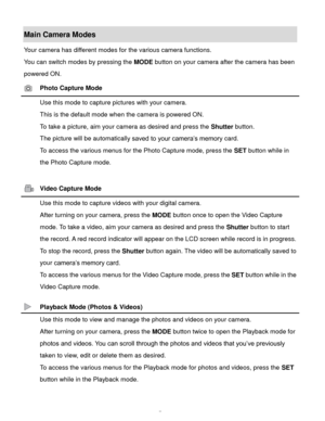 Page 8Downloaded from www.Manualslib.com manuals search engine  7 
Main Camera Modes 
Your camera has different modes for the various camera functions. 
You can switch modes by pressing the MODE button on your camera after the camera has been 
powered ON. 
 Photo Capture Mode 
 Use this mode to capture pictures with your camera. 
This is the default mode when the camera is powered ON. 
To take a picture, aim your camera as desired and press the Shutter button. 
The picture will be automatically saved to your...