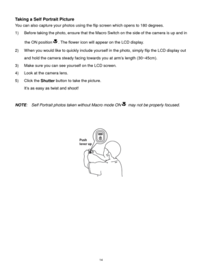Page 15 14 
Taking a Self Portrait Picture 
You can also capture your photos using the flip screen which opens to 180 degrees. 
1) Before taking the photo, ensure that the Macro Switch on the side of the camera is up and in 
the ON position. The flower icon will appear on the LCD display. 
2) When you would like to quickly include yourself in the photo, simply flip the LCD display out 
and hold the camera steady facing towards you at arm’s length (30~45cm). 
3) Make sure you can see yourself on the LCD screen....