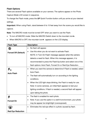 Page 17 16 
Flash Options 
There are several Flash options available on your camera. The options appear on the Photo 
Capture Mode LCD screen in sequence.  
To change the Flash mode, press the UP Quick Function button until you arrive at your desired 
settings. 
Important: When using Flash, stand between 8 to 10 feet away from the scene you would like to 
capture.  
Note: The MACRO mode must be turned OFF when you want to use the Flash.  
 To turn off MACRO mode: Slide the MACRO Switch down to the mountain...