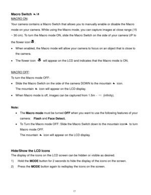Page 18 17 
Macro Switch / 
MACRO ON:  
Your camera contains a Macro Switch that allows you to manually enable or disable the Macro 
mode on your camera. While using the Macro mode, you can capture images at close range (15 
~ 30 cm). To turn the Macro mode ON, slide the Macro Switch on the side of your camera UP to 
the flower icon.  
 When enabled, the Macro mode will allow your camera to focus on an object that is close to 
the camera.  
 The flower icon  will appear on the LCD and indicates that the Macro...