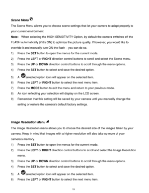 Page 20 19 
 
Scene Menu 
The Scene Menu allows you to choose scene settings that let your camera to adapt properly to 
your current environment. 
Note:  When selecting the HIGH SENSITIVITY Option, by default the camera switches off the 
FLASH automatically (if it’s ON) to optimize the picture quality. If however, you would like to 
override it and manually turn ON the flash – you can do so. 
1) Press the SET button to open the menus for the current mode. 
2) Press the LEFT or RIGHT direction control buttons to...