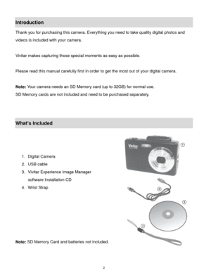 Page 3 2 
Introduction 
Thank you for purchasing this camera. Everything you need to take quality digital photos and 
videos is included with your camera. 
 
Vivitar makes capturing those special moments as easy as possible. 
 
Please read this manual carefully first in order to get the most out of your digital camera. 
 
Note: Your camera needs an SD Memory card (up to 32GB) for normal use. 
SD Memory cards are not included and need to be purchased separately. 
 
 
What’s Included 
 
 
 
1. Digital Camera 
2....