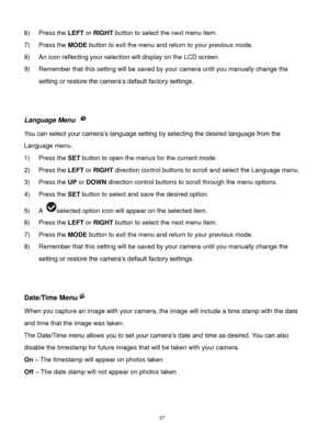 Page 28 27 
6) Press the LEFT or RIGHT button to select the next menu item. 
7) Press the MODE button to exit the menu and return to your previous mode. 
8) An icon reflecting your selection will display on the LCD screen.  
9) Remember that this setting will be saved by your camera until you manually change the 
setting or restore the camera’s default factory settings. 
 
 
Language Menu  
You can select your camera’s language setting by selecting the desired language from the 
Language menu. 
1) Press the SET...