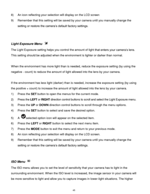 Page 46 45 
8) An icon reflecting your selection will display on the LCD screen  
9) Remember that this setting will be saved by your camera until you manually change the 
setting or restore the camera’s default factory settings. 
 
 
Light Exposure Menu  
The Light Exposure setting helps you control the amount of light that enters your camera’s lens. 
This setting should be adjusted when the environment is lighter or darker than normal.  
 
When the environment has more light than is needed, reduce the...