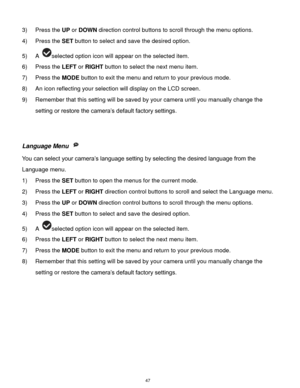 Page 48 47 
3) Press the UP or DOWN direction control buttons to scroll through the menu options.  
4) Press the SET button to select and save the desired option. 
5) A selected option icon will appear on the selected item.    
6) Press the LEFT or RIGHT button to select the next menu item. 
7) Press the MODE button to exit the menu and return to your previous mode. 
8) An icon reflecting your selection will display on the LCD screen.  
9) Remember that this setting will be saved by your camera until you...