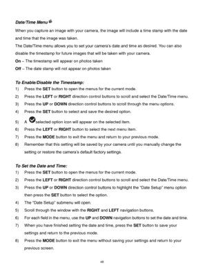 Page 49 48 
Date/Time Menu 
When you capture an image with your camera, the image will include a time stamp with the date 
and time that the image was taken. 
The Date/Time menu allows you to set your camera’s date and time as desired. You can also 
disable the timestamp for future images that will be taken with your camera. 
On – The timestamp will appear on photos taken 
Off – The date stamp will not appear on photos taken 
 
To Enable/Disable the Timestamp:  
1) Press the SET button to open the menus for the...