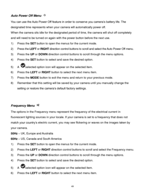 Page 50 49 
Auto Power Off Menu  
You can use the Auto Power Off feature in order to conserve you camera’s battery life. The 
designated time represents when your camera will automatically power off.  
When the camera sits idle for the designated period of time, the camera will shut off completely 
and will need to be turned on again with the power button before the next use. 
1) Press the SET button to open the menus for the current mode. 
2) Press the LEFT or RIGHT direction control buttons to scroll and...