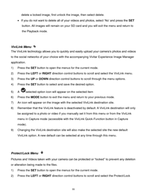 Page 56 55 
delete a locked image, first unlock the image, then select delete. 
 If you do not want to delete all of your videos and photos, select ‘No’ and press the SET 
button. All images will remain on your SD card and you will exit the menu and return to 
the Playback mode. 
 
 
ViviLink Menu  
The ViviLink technology allows you to quickly and easily upload your camera’s photos and videos 
to the social networks of your choice with the accompanying Vivitar Experience Image Manager 
application.  
1) Press...