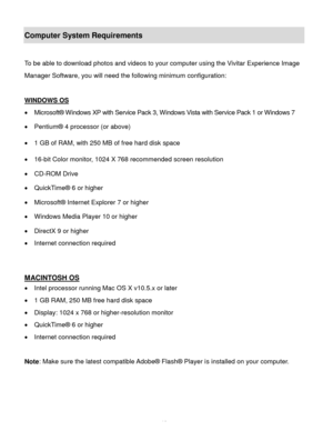 Page 11Downloaded from www.Manualslib.com manuals search engine  10 
Computer System Requirements 
 
To be able to download photos and videos to your computer using the Vivitar Experience Image 
Manager Software, you will need the following minimum configuration: 
 
WINDOWS OS 
 Microsoft® Windows XP with Service Pack 3, Windows Vista with Service Pack 1 or Windows 7 
 Pentium® 4 processor (or above)  
 1 GB of RAM, with 250 MB of free hard disk space  
 16-bit Color monitor, 1024 X 768 recommended screen...