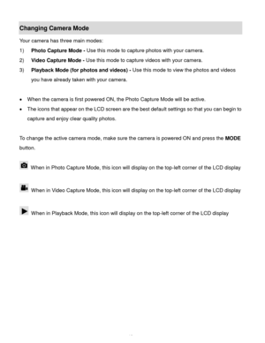 Page 13Downloaded from www.Manualslib.com manuals search engine  12 
Changing Camera Mode  
Your camera has three main modes: 
1) Photo Capture Mode - Use this mode to capture photos with your camera. 
2) Video Capture Mode - Use this mode to capture videos with your camera. 
3) Playback Mode (for photos and videos) - Use this mode to view the photos and videos 
you have already taken with your camera. 
 
 When the camera is first powered ON, the Photo Capture Mode will be active.  
 The icons that appear on...