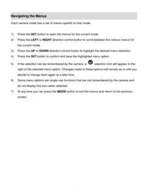 Page 14Downloaded from www.Manualslib.com manuals search engine  13 
Navigating the Menus 
Each camera mode has a set of menus specific to that mode.  
 
1) Press the SET button to open the menus for the current mode. 
2) Press the LEFT or RIGHT direction control button to scroll between the various menus for 
the current mode.  
3) Press the UP or DOWN direction control button to highlight the desired menu selection. 
4) Press the SET button to confirm and save the highlighted menu option. 
5) If the selection...