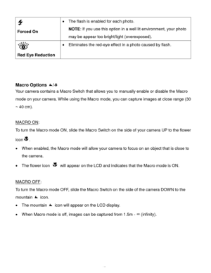 Page 16Downloaded from www.Manualslib.com manuals search engine  15 
  
Forced On 
 The flash is enabled for each photo.  
NOTE: If you use this option in a well lit environment, your photo 
may be appear too bright/light (overexposed). 
 
Red Eye Reduction 
 Eliminates the red-eye effect in a photo caused by flash. 
 
 
 
Macro Options / 
Your camera contains a Macro Switch that allows you to manually enable or disable the Macro 
mode on your camera. While using the Macro mode, you can capture images at...