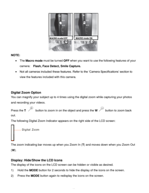 Page 17Downloaded from www.Manualslib.com manuals search engine  16 
 
NOTE: 
 The Macro mode must be turned OFF when you want to use the following features of your 
camera:   Flash, Face Detect, Smile Capture. 
 Not all cameras included these features. Refer to the ‘Camera Specifications’ section to 
view the features included with this camera. 
 
 
Digital Zoom Option  
You can magnify your subject up to 4 times using the digital zoom while capturing your photos 
and recording your videos. 
Press the T...