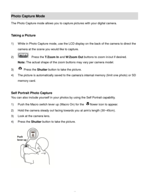 Page 18Downloaded from www.Manualslib.com manuals search engine  17 
Photo Capture Mode 
The Photo Capture mode allows you to capture pictures with your digital camera. 
 
 
Taking a Picture 
 
1) While in Photo Capture mode, use the LCD display on the back of the camera to direct the 
camera at the scene you would like to capture. 
2)   Press the T/Zoom In and W/Zoom Out buttons to zoom in/out if desired. 
Note: The actual shape of the zoom buttons may vary per camera model. 
3)  Press the Shutter button to...