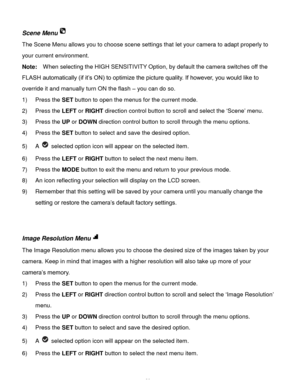 Page 21Downloaded from www.Manualslib.com manuals search engine  20 
Scene Menu 
The Scene Menu allows you to choose scene settings that let your camera to adapt properly to 
your current environment. 
Note:  When selecting the HIGH SENSITIVITY Option, by default the camera switches off the 
FLASH automatically (if it’s ON) to optimize the picture quality. If however, you would like to 
override it and manually turn ON the flash – you can do so. 
1) Press the SET button to open the menus for the current mode....