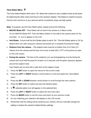 Page 24Downloaded from www.Manualslib.com manuals search engine  23 
Face Detect Menu  
The Face Detect feature when set to ‘On’ allows the camera to use a subject’s face as the basis 
for balancing the other colors and focus in the camera’s display. This feature is meant to ensure 
that the color and focus of your pictures will be consistently sharp and high-quality. 
 
Note: To properly use the Face Detect option, please ensure the following: 
 MACRO Mode OFF - Face Detect will not work if the camera is in...