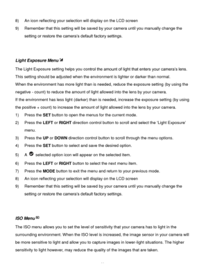 Page 27Downloaded from www.Manualslib.com manuals search engine  26 
8) An icon reflecting your selection will display on the LCD screen  
9) Remember that this setting will be saved by your camera until you manually change the 
setting or restore the camera’s default factory settings. 
 
 
Light Exposure Menu 
The Light Exposure setting helps you control the amount of light that enters your camera’s lens. 
This setting should be adjusted when the environment is lighter or darker than normal.  
When the...