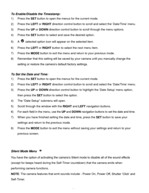 Page 30Downloaded from www.Manualslib.com manuals search engine  29 
To Enable/Disable the Timestamp:  
1) Press the SET button to open the menus for the current mode. 
2) Press the LEFT or RIGHT direction control button to scroll and select the’ Date/Time’ menu. 
3) Press the UP or DOWN direction control button to scroll through the menu options.  
4) Press the SET button to select and save the desired option. 
5) A  selected option icon will appear on the selected item.  
6) Press the LEFT or RIGHT button to...