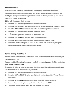 Page 32Downloaded from www.Manualslib.com manuals search engine  31 
Frequency Menu 
The options in the Frequency menu represent the frequency of the electrical current in 
fluorescent lighting sources in your locale. If your camera is set to a frequency that does not 
match your country’s electric current, you may see waves on the images taken by your camera. 
50Hz – UK, Europe and Australia 
60Hz – US, Canada and South America 
1) Press the SET button to open the menus for the current mode. 
2) Press the LEFT...
