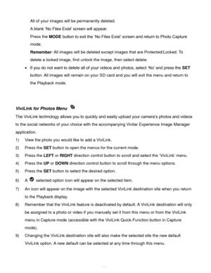 Page 37Downloaded from www.Manualslib.com manuals search engine  36 
All of your images will be permanently deleted. 
A blank ‘No Files Exist’ screen will appear.  
Press the MODE button to exit the ‘No Files Exist’ screen and return to Photo Capture 
mode. 
Remember: All images will be deleted except images that are Protected/Locked. To 
delete a locked image, first unlock the image, then select delete. 
 If you do not want to delete all of your videos and photos, select ‘No’ and press the SET 
button. All...