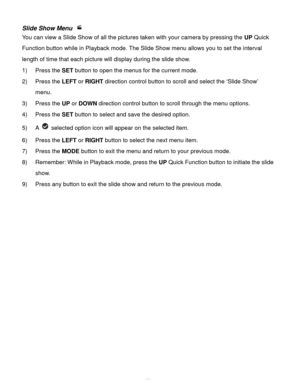 Page 40Downloaded from www.Manualslib.com manuals search engine  39 
Slide Show Menu  
You can view a Slide Show of all the pictures taken with your camera by pressing the UP Quick 
Function button while in Playback mode. The Slide Show menu allows you to set the interval 
length of time that each picture will display during the slide show. 
1) Press the SET button to open the menus for the current mode. 
2) Press the LEFT or RIGHT direction control button to scroll and select the ‘Slide Show’ 
menu. 
3) Press...