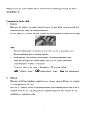 Page 6Downloaded from www.Manualslib.com manuals search engine  5 
When powering the camera ON for the first time the camera will take you through the INITIAL 
CAMERA SETUP.  
 
 
Powering the Camera ON 
1) Batteries 
Make sure the batteries have been inserted properly into your digital camera, according to 
the polarity shown inside the battery compartment. 
Use 3 x AAA (1.5V) batteries. Alkaline batteries are recommended. (Batteries not included.)  
 
Note: 
 Remove the batteries from the camera when not in...