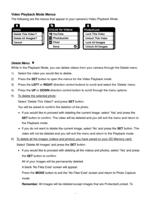 Page 56Downloaded from www.Manualslib.com manuals search engine  55 
Video Playback Mode Menus 
The following are the menus that appear in your camera’s Video Playback Mode: 
 
 
 
Delete Menu  
While in the Playback Mode, you can delete videos from your camera through the Delete menu. 
1) Select the video you would like to delete. 
2) Press the SET button to open the menus for the Video Playback mode. 
3) Press the LEFT or RIGHT direction control buttons to scroll and select the ‘Delete’ menu. 
4) Press the UP...