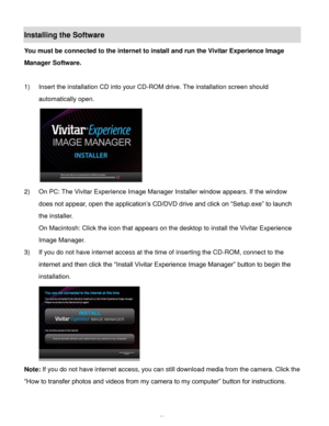 Page 59Downloaded from www.Manualslib.com manuals search engine  58 
Installing the Software 
You must be connected to the internet to install and run the Vivitar Experience Image 
Manager Software. 
 
1) Insert the installation CD into your CD-ROM drive. The installation screen should 
automatically open.  
  
2) On PC: The Vivitar Experience Image Manager Installer window appears. If the window 
does not appear, open the application’s CD/DVD drive and click on “Setup.exe” to launch 
the installer. 
On...