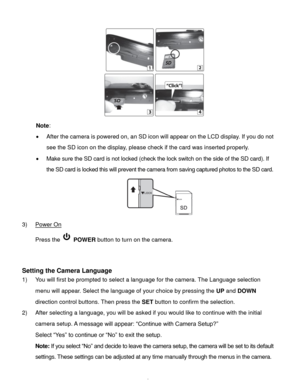 Page 7Downloaded from www.Manualslib.com manuals search engine  6 
 
Note:  
 After the camera is powered on, an SD icon will appear on the LCD display. If you do not 
see the SD icon on the display, please check if the card was inserted properly. 
 Make sure the SD card is not locked (check the lock switch on the side of the SD card). If 
the SD card is locked this will prevent the camera from saving captured photos to the SD card. 
 
3) Power On 
Press the  POWER button to turn on the camera. 
 
 
Setting...