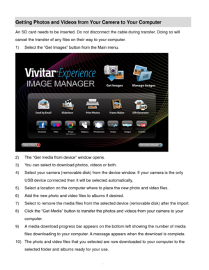 Page 61Downloaded from www.Manualslib.com manuals search engine  60 
Getting Photos and Videos from Your Camera to Your Computer 
An SD card needs to be inserted. Do not disconnect the cable during transfer. Doing so will 
cancel the transfer of any files on their way to your computer. 
1) Select the “Get Images” button from the Main menu. 
 
2) The “Get media from device” window opens. 
3) You can select to download photos, videos or both. 
4) Select your camera (removable disk) from the device window. If your...