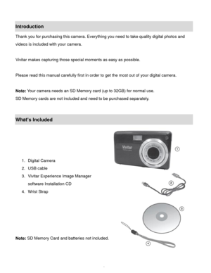 Page 3Downloaded from www.Manualslib.com manuals search engine  2 
Introduction 
Thank you for purchasing this camera. Everything you need to take quality digital photos and 
videos is included with your camera. 
 
Vivitar makes capturing those special moments as easy as possible. 
 
Please read this manual carefully first in order to get the most out of your digital camera. 
 
Note: Your camera needs an SD Memory card (up to 32GB) for normal use. 
SD Memory cards are not included and need to be purchased...