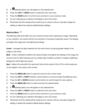 Page 25Downloaded from www.Manualslib.com manuals search engine  24 
5) A selected option icon will appear on the selected item.   
6) Press the LEFT or RIGHT button to select the next menu item. 
7) Press the MODE button to exit the menu and return to your previous mode. 
8) An icon reflecting your selection will display on the LCD screen  
9) Remember that this setting will be saved by your camera until you manually change the 
setting or restore the camera‟s default factory settings. 
 
Metering Menu  
The...