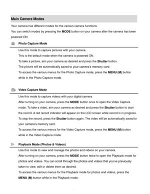 Page 7Downloaded from www.Manualslib.com manuals search engine  6 
Main Camera Modes 
Your camera has different modes for the various camera functions. 
You can switch modes by pressing the MODE button on your camera after the camera has been 
powered ON. 
 Photo Capture Mode 
 Use this mode to capture pictures with your camera. 
This is the default mode when the camera is powered ON. 
To take a picture, aim your camera as desired and press the Shutter button. 
The picture will be automatically saved to your...