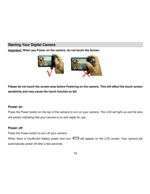 Page 11Downloaded from www.Manualslib.com manuals search engine  10 
Starting Your Digital Camera 
Important: When you Power on the camera, do not touch the Screen. 
                                               
                                                                        
Please do not touch the screen area before Powering on the camera. This will affect the touch screen 
sensitivity and may cause the touch function to fail. 
 
 
Power on  
Press the Power button on the top of the camera to turn...