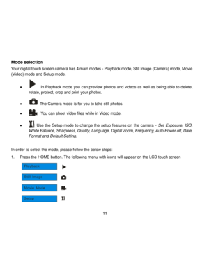 Page 12Downloaded from www.Manualslib.com manuals search engine  11 
Mode selection 
Your digital touch screen camera has 4 main modes - Playback mode, Still Image (Camera) mode, Movie 
(Video) mode and Setup mode. 
 
            In Playback mode you can preview photos and videos as well as being able to delete, 
rotate, protect, crop and print your photos.  
  The Camera mode is for you to take still photos.  
            You can shoot video files while in Video mode. 
 
        Use  the  Setup mode  to...