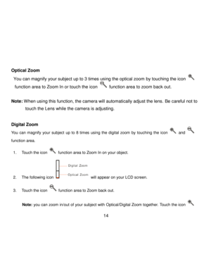 Page 15Downloaded from www.Manualslib.com manuals search engine  14 
 
Optical Zoom 
 You can magnify your subject up to 3 times using the optical zoom by touching the icon  
function area to Zoom In or touch the icon  function area to zoom back out. 
 
Note: When using this function, the camera will automatically adjust the lens. Be careful not to 
touch the Lens while the camera is adjusting. 
 
Digital Zoom  
You  can  magnify  your  subject up  to  8  times using  the  digital  zoom by  touching the icon...