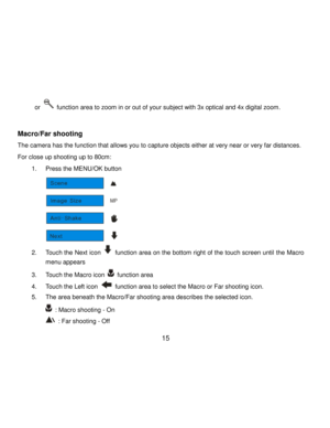 Page 16Downloaded from www.Manualslib.com manuals search engine  15 
or  function area to zoom in or out of your subject with 3x optical and 4x digital zoom. 
 
Macro/Far shooting  
The camera has the function that allows you to capture objects either at very near or very far distances.  
For close up shooting up to 80cm: 
1. Press the MENU/OK button 
 
2. Touch the Next icon  function area on the bottom right of the touch screen until the Macro 
menu appears 
3. Touch the Macro icon  function area 
4. Touch...