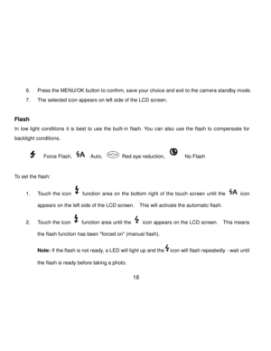 Page 17Downloaded from www.Manualslib.com manuals search engine  16 
 
6. Press the MENU/OK button to confirm, save your choice and exit to the camera standby mode.  
7. The selected icon appears on left side of the LCD screen.  
 
Flash 
In  low  light  conditions  it  is  best  to  use  the  built-in  flash.  You  can  also  use  the  flash  to  compensate  for 
backlight conditions.    
              Force Flash,   Auto,  Red eye reduction,   No Flash          
 
To set the flash: 
1. Touch the icon...