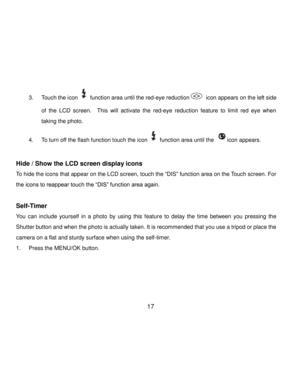 Page 18Downloaded from www.Manualslib.com manuals search engine  17 
3. Touch the icon  function area until the red-eye reduction icon appears on the left side 
of  the LCD  screen.    This  will  activate  the red-eye  reduction feature to  limit  red  eye  when 
taking the photo.  
4. To turn off the flash function touch the icon  function area until the icon appears.  
 
Hide / Show the LCD screen display icons 
To hide the icons that appear on the LCD screen, touch the “DIS” function area on the Touch...