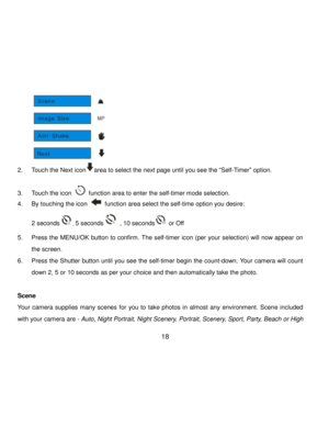 Page 19Downloaded from www.Manualslib.com manuals search engine  18 
          
2. Touch the Next iconarea to select the next page until you see the “Self-Timer” option. 
 
3. Touch the icon  function area to enter the self-timer mode selection. 
4. By touching the icon  function area select the self-time option you desire:   
2 seconds, 5 seconds , 10 seconds or Off 
5. Press the MENU/OK button to confirm. The self-timer icon (per your selection) will now appear on 
the screen.  
6. Press the Shutter button...