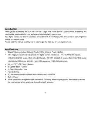Page 3Downloaded from www.Manualslib.com manuals search engine  2 
 
Introduction 
Thank you for purchasing the ViviCam F328 14.1 Mega-Pixel Touch Screen Digital Camera. Everything you 
need to take quality digital photos and videos is included with your camera. 
Your digital camera can also be used as a removable disk. It enriches your life. Vivitar makes capturing those 
special moments so easy. 
Please read this manual carefully first in order to get the most out of your digital camera. 
 
 
Key Features 
...