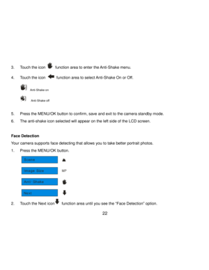 Page 23Downloaded from www.Manualslib.com manuals search engine  22 
3. Touch the icon  function area to enter the Anti-Shake menu. 
4. Touch the icon  function area to select Anti-Shake On or Off. 
  Anti-Shake on 
   Anti-Shake off 
 
5. Press the MENU/OK button to confirm, save and exit to the camera standby mode. 
6. The anti-shake icon selected will appear on the left side of the LCD screen. 
 
Face Detection 
Your camera supports face detecting that allows you to take better portrait photos. 
1. Press the...